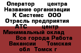 Оператор Call-центра › Название организации ­ К Системс, ООО › Отрасль предприятия ­ АТС, call-центр › Минимальный оклад ­ 15 000 - Все города Работа » Вакансии   . Томская обл.,Томск г.